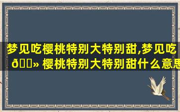 梦见吃樱桃特别大特别甜,梦见吃 🌻 樱桃特别大特别甜什么意思